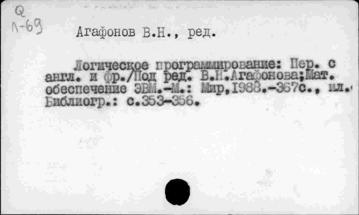 ﻿Q i\-b3
Агафонов В.Н., ред.
логическое програширование: Пер. с англ, и (р./Под ред. В*11.Агадонова;Наг. обеспечение ЭШ.-М»: &1ир, 1983.-3670.» ил.« Риблиогр.; с.ЗЬЗ-Соб.